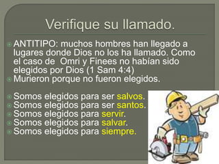  ANTITIPO: muchos hombres han llegado a
lugares donde Dios no los ha llamado. Como
el caso de Omri y Finees no habían sido
elegidos por Dios (1 Sam 4:4)
Murieron porque no fueron elegidos.
Somos elegidos para ser salvos.
Somos elegidos para ser santos.
Somos elegidos para servir.
Somos elegidos para salvar.
Somos elegidos para siempre.