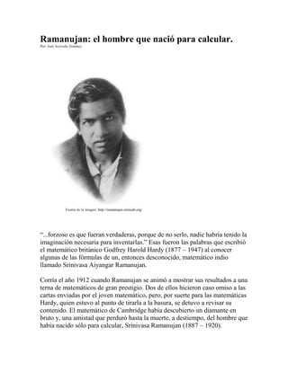 Ramanujan: el hombre que nació para calcular.
Por: José Acevedo Jiménez.
Fuente de la imagen: http://ramanujan.sirinudi.org/
“...forzoso es que fueran verdaderas, porque de no serlo, nadie habría tenido la
imaginación necesaria para inventarlas.” Esas fueron las palabras que escribió
el matemático británico Godfrey Harold Hardy (1877 – 1947) al conocer
algunas de las fórmulas de un, entonces desconocido, matemático indio
llamado Srinivasa Aiyangar Ramanujan.
Corría el año 1912 cuando Ramanujan se animó a mostrar sus resultados a una
terna de matemáticos de gran prestigio. Dos de ellos hicieron caso omiso a las
cartas enviadas por el joven matemático, pero, por suerte para las matemáticas
Hardy, quien estuvo al punto de tirarla a la basura, se detuvo a revisar su
contenido. El matemático de Cambridge había descubierto un diamante en
bruto y, una amistad que perduró hasta la muerte, a destiempo, del hombre que
había nacido sólo para calcular, Srinivasa Ramanujan (1887 – 1920).
 