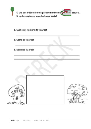 El Día del arbol es un día para sembrar en la   escuela.
        Si pudieras plantar un arbol , cual seria?




    1. Cual es el Nombre de tu Arbol

       ____________________________________________________

    2. Como es tu arbol

      _____________________________________________________

    3. Describe tu arbol

    ______________________________________________________
    ______________________________________________________




11 | P a g e   DERECK J. GARCIA PEREZ
 