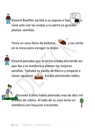 Elzeard Bouffier perdió a su esposa e hijo        y
vivió solo con las ovejas y su perro Le gustaba
plantar semillas.


Tenía un saco lleno de bellotas,        y las vertía
en la mesa para escoger la mejor.


Elzeard pensaba que la tierra estaba muriendo asi
que iba a la montana a plantar las mejores
semillas. Tomaba su varilla de hierro y empezó a
clavar agujeros .      Estaba plantando robles.




   Durante 3 años había plantado mas de diez mil
árboles de robles. Al lado de su casa tenia un
semillero con hayucos creciendo.




3|Page   DERECK J. GARCIA PEREZ
 