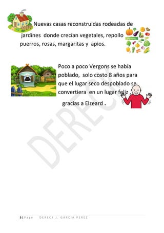 Nuevas casas reconstruidas rodeadas de
jardínes donde crecían vegetales, repollo
puerros, rosas, margaritas y apios.


                   Poco a poco Vergons se había
                   poblado, solo costo 8 años para
                   que el lugar seco despoblado se
                   convertiera en un lugar feliz ,
                     gracias a Elzeard .




5|Page     DERECK J. GARCIA PEREZ
 