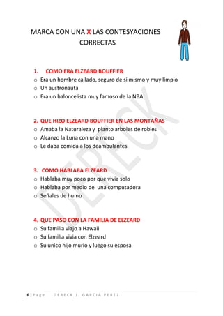 MARCA CON UNA X LAS CONTESYACIONES
             CORRECTAS


  1. COMO ERA ELZEARD BOUFFIER
  o Era un hombre callado, seguro de si mismo y muy limpio
  o Un austronauta
  o Era un baloncelista muy famoso de la NBA



  2.   QUE HIZO ELZEARD BOUFFIER EN LAS MONTAÑAS
  o    Amaba la Naturaleza y planto arboles de robles
  o    Alcanzo la Luna con una mano
  o    Le daba comida a los deambulantes.



  3.   COMO HABLABA ELZEARD
  o    Hablaba muy poco por que vivia solo
  o    Hablaba por medio de una computadora
  o    Señales de humo



  4.   QUE PASO CON LA FAMILIA DE ELZEARD
  o    Su familia viajo a Hawaii
  o    Su familia vivia con Elzeard
  o    Su unico hijo murio y luego su esposa




6|Page     DERECK J. GARCIA PEREZ
 