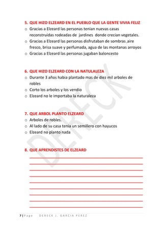 5. QUE HIZO ELZEARD EN EL PUEBLO QUE LA GENTE VIVIA FELIZ
  o Gracias a Elzeard las personas tenian nuevas casas
     reconstruidas rodeadas de jardines donde crecian vegetales.
  o Gracias a Elzeard las personas disfrutaban de sombras ,aire
     fresco, brisa suave y perfumada, agua de las montanas arroyos
  o Gracias a Elzeard las personas jugaban baloncesto



  6. QUE HIZO ELZEARD CON LA NATULALEZA
  o Durante 3 años habia plantado mas de diez mil arboles de
     robles
  o Corto los arboles y los vendio
  o Elzeard no le importaba la naturaleza



  7.   QUE ARBOL PLANTO ELZEARD
  o    Arboles de robles.
  o    Al lado de su casa tenia un semillero con hayucos
  o    Elzeard no planto nada



  8. QUE APRENDISTES DE ELZEARD
     ____________________________________________________
     ____________________________________________________
     ____________________________________________________
     ____________________________________________________
     ____________________________________________________
     ____________________________________________________
     ____________________________________________________
     ____________________________________________________
     ____________________________________________________

7|Page      DERECK J. GARCIA PEREZ
 
