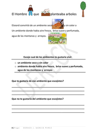 El Hombre          que             planteaba arboles


Elzeard convirtió de un ambiente seco             y sin color a

Un ambiente donde habia aire fresco, brisa suave y perfumada,

agua de las montanas y arroyos.




          Escoje cual de los ambientes te gustaria vivir

  o un ambiente seco y sin color
  o ambiente donde habia aire fresco, brisa suave y perfumada,
    agua de las montanas y arroyos



Que te gustaría de ese ambiente que escojistes?

________________________________________________________
________________________________________________________
________________________________________________________

Que no te gustaría del ambiente que escojistes?

________________________________________________________
________________________________________________________
________________________________________________________




8|Page    DERECK J. GARCIA PEREZ
 