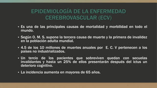 EPIDEMIOLOGÍA DE LA ENFERMEDAD
CEREBROVASCULAR (ECV)
▪ Es una de las principales causas de mortalidad y morbilidad en todo el
mundo.
▪ Según O. M. S. supone la tercera causa de muerte y la primera de invalidez
en la población adulta mundial.
▪ 4.5 de los 10 millones de muertes anuales por E. C. V pertenecen a los
países no industrializados.
▪ Un tercio de los pacientes que sobreviven quedan con secuelas
invalidantes y hasta un 25% de ellos presentarán después del ictus un
deterioro cognitivo.
▪ La incidencia aumenta en mayores de 65 años.
 