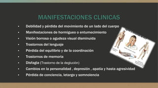 MANIFESTACIONES CLINICAS
▪ Debilidad y pérdida del movimiento de un lado del cuerpo
▪ Manifestaciones de hormigueo o entumecimiento
▪ Visión borrosa o agudeza visual disminuida
▪ Trastornos del lenguaje
▪ Pérdida del equilibrio y de la coordinación
▪ Trastornos de memoria
▪ Disfagia (Trastorno de la deglución)
▪ Cambios en la personalidad , depresión , apatía y hasta agresividad
▪ Pérdida de conciencia, letargo y somnolencia
 