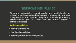SÍNDROME HEMIPLÉJICO
▪ Síndrome neurológico caracterizado por parálisis de los
músculos estriados de un hemicuerpo, por alteración funcional
u orgánica en un trayecto cualquiera de la vía piramidal y
extrapiramidal (en la unión de las fibras córtico -
extrapiramidales).
▪ Variedades clínicas:
• Hemiplejia fláccida
• Hemiplejia espástica
• Hemiplejia mixta o flaco-espástica
 