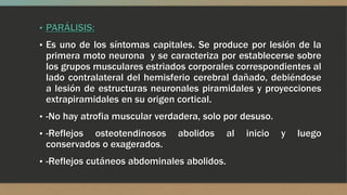 ▪ PARÁLISIS:
▪ Es uno de los síntomas capitales. Se produce por lesión de la
primera moto neurona y se caracteriza por establecerse sobre
los grupos musculares estriados corporales correspondientes al
lado contralateral del hemisferio cerebral dañado, debiéndose
a lesión de estructuras neuronales piramidales y proyecciones
extrapiramidales en su origen cortical.
▪ -No hay atrofia muscular verdadera, solo por desuso.
▪ -Reflejos osteotendinosos abolidos al inicio y luego
conservados o exagerados.
▪ -Reflejos cutáneos abdominales abolidos.
 