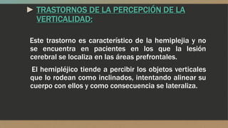 ► TRASTORNOS DE LA PERCEPCIÓN DE LA
VERTICALIDAD:
Este trastorno es característico de la hemiplejia y no
se encuentra en pacientes en los que la lesión
cerebral se localiza en las áreas prefrontales.
El hemipléjico tiende a percibir los objetos verticales
que lo rodean como inclinados, intentando alinear su
cuerpo con ellos y como consecuencia se lateraliza.
 