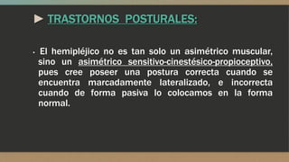 ► TRASTORNOS POSTURALES:
▪ El hemipléjico no es tan solo un asimétrico muscular,
sino un asimétrico sensitivo-cinestésico-propioceptivo,
pues cree poseer una postura correcta cuando se
encuentra marcadamente lateralizado, e incorrecta
cuando de forma pasiva lo colocamos en la forma
normal.
 