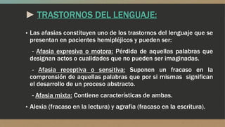 ► TRASTORNOS DEL LENGUAJE:
▪ Las afasias constituyen uno de los trastornos del lenguaje que se
presentan en pacientes hemipléjicos y pueden ser:
- Afasia expresiva o motora: Pérdida de aquellas palabras que
designan actos o cualidades que no pueden ser imaginadas.
- Afasia receptiva o sensitiva: Suponen un fracaso en la
comprensión de aquellas palabras que por si mismas significan
el desarrollo de un proceso abstracto.
- Afasia mixta: Contiene características de ambas.
▪ Alexia (fracaso en la lectura) y agrafia (fracaso en la escritura).
 