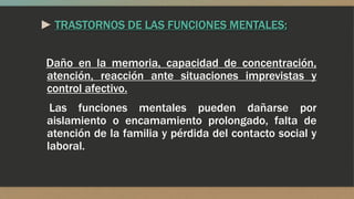 ► TRASTORNOS DE LAS FUNCIONES MENTALES:
Daño en la memoria, capacidad de concentración,
atención, reacción ante situaciones imprevistas y
control afectivo.
Las funciones mentales pueden dañarse por
aislamiento o encamamiento prolongado, falta de
atención de la familia y pérdida del contacto social y
laboral.
 
