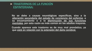 ► TRASTORNOS DE LA FUNCIÓN
ESFINTERIANA:
No se debe a causas neurológicas específicas, sino a la
alteración secundaria del estado de conciencia del enfermo, a
su encamamiento o a la disminución de sus funciones
mentales, por esta razón es más común en los adultos mayores.
Cuando aparece este trastorno es de muy mal pronóstico, ya
que está en relación con la extensión del daño cerebral.
 