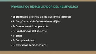 PRONÓSTICO REHABILITADOR DEL HEMIPLEJICO
▪ El pronóstico depende de los siguientes factores:
▪ 1- Antigüedad del síndrome hemipléjico
▪ 2- Estado mental del paciente
▪ 3- Colaboración del paciente
▪ 4- Edad
▪ 5- Complicaciones
▪ 6- Trastornos sobreañadidos
 