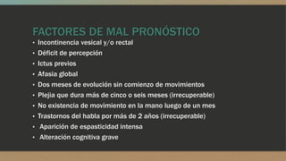 FACTORES DE MAL PRONÓSTICO
▪ Incontinencia vesical y/o rectal
▪ Déficit de percepción
▪ Ictus previos
▪ Afasia global
▪ Dos meses de evolución sin comienzo de movimientos
▪ Plejia que dura más de cinco o seis meses (irrecuperable)
▪ No existencia de movimiento en la mano luego de un mes
▪ Trastornos del habla por más de 2 años (irrecuperable)
▪ Aparición de espasticidad intensa
▪ Alteración cognitiva grave
 