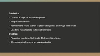 Trombótico:
▪ Ocurre a lo largo de un vaso sanguíneo
▪ Progresa lentamente
▪ Normalmente ocurre cuando la presión sanguínea disminuye en la noche
▪ La arteria mas afectada es la cerebral media
Embólico:
▪ Plaquetas, colesterol, fibrina, etc. Obstruyen las arterias
▪ Afectan principalmente a los vasos corticales
 