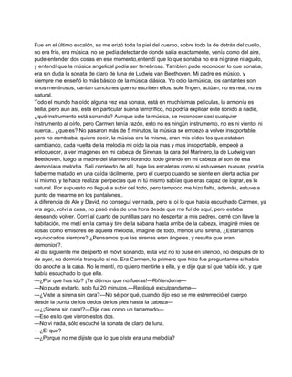 Fue en el último escalón, se me erizó toda la piel del cuerpo, sobre todo la de detrás del cuello, 
no era frío, era música, no se podía detectar de donde salía exactamente, venía como del aire, 
pude entender dos cosas en ese momento,entendí que lo que sonaba no era ni grave ni agudo, 
y entendí que la música angelical podía ser tenebrosa. Tambien pude reconocer lo que sonaba, 
era sin duda la sonata de claro de luna de Ludwig van Beethoven. Mi padre es músico, y 
siempre me enseñó lo más básico de la música clásica. Yo odio la música, los cantantes son 
unos mentirosos, cantan canciones que no escriben ellos, solo fingen, actúan, no es real, no es 
natural. 
Todo el mundo ha oído alguna vez esa sonata, está en muchísimas películas, la armonía es 
bella, pero aun asi, esta en particular suena terrorífico, no podría explicar este sonido a nadie, 
¿qué instrumento está sonando? Aunque odie la música, se reconocer casi cualquier 
instrumento al oírlo, pero Carmen tenía razón, esto no es ningún instrumento, no es ni viento, ni 
cuerda.. ¿que es? No pasaron más de 5 minutos, la música se empezó a volver insoportable, 
pero no cambiaba, quiero decir, la música era la misma, eran mis oídos los que estaban 
cambiando, cada vuelta de la melodía mi oído la oia mas y mas insoportable, empecé a 
enloquecer, a ver imagenes en mi cabeza de Sirenas, la cara del Marinero, la de Ludwig van 
Beethoven, luego la madre del Marinero llorando, todo girando en mi cabeza al son de esa 
demoníaca melodía. Salí corriendo de allí, baje las escaleras como si estuviesen nuevas, podría 
haberme matado en una caída fácilmente, pero el cuerpo cuando se siente en alerta actúa por 
sí mismo, y te hace realizar peripecias que ni tú mismo sabías que eras capaz de lograr, es lo 
natural. Por supuesto no llegué a subir del todo, pero tampoco me hizo falta, además, estuve a 
punto de mearme en los pantalones.. 
A diferencia de Ale y David, no conseguí ver nada, pero si oí lo que había escuchado Carmen, ya 
era algo, volví a casa, no pasó más de una hora desde que me fuí de aquí, pero estaba 
deseando volver. Corrí al cuarto de puntillas para no despertar a mis padres, cerré con llave la 
habitación, me metí en la cama y tire de la sábana hasta arriba de la cabeza, imaginé miles de 
cosas como emisores de aquella melodía, imagine de todo, menos una sirena, ¿Estaríamos 
equivocados siempre? ¿Pensamos que las sirenas eran ángeles, y resulta que eran 
demonios?. 
Al dia siguiente me despertó el móvil sonando, esta vez no lo puse en silencio, no después de lo 
de ayer, no dormiría tranquilo si no. Era Carmen, lo primero que hizo fue preguntarme si había 
ido anoche a la casa. No le mentí, no quiero mentirle a ella, y le dije que sí que había ido, y que 
había escuchado lo que ella. 
—¿Por que has ido? ¡Te dijimos que no fueras!—Riñiendome— 
—No pude evitarlo, solo fui 20 minutos.—Repliqué exculpandome— 
—¿Viste la sirena sin cara?—No sé por qué, cuando dijo eso se me estremeció el cuerpo 
desde la punta de los dedos de los pies hasta la cabeza— 
—¿¡Sirena sin cara!?—Dije casi como un tartamudo— 
—Eso es lo que vieron estos dos. 
—No vi nada, sólo escuché la sonata de claro de luna. 
—¿El que? 
—¿Porque no me dijiste que lo que oíste era una melodía? 
 