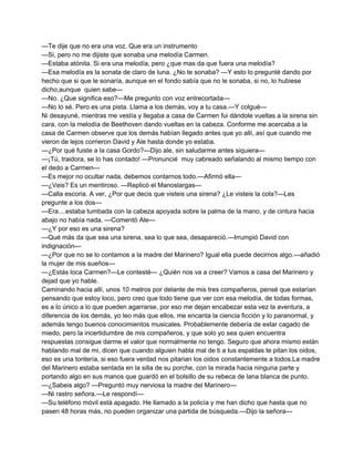 —Te dije que no era una voz. Que era un instrumento 
—Si, pero no me dijiste que sonaba una melodía Carmen. 
—Estaba atónita. Si era una melodía, pero ¿que mas da que fuera una melodía? 
—Esa melodía es la sonata de claro de luna. ¿No te sonaba? —Y esto lo pregunté dando por 
hecho que si que le sonaría, aunque en el fondo sabía que no le sonaba, si no, lo hubiese 
dicho,aunque quien sabe— 
—No. ¿Que significa eso?—Me pregunto con voz entrecortada— 
—No lo sé. Pero es una pista. Llama a los demás, voy a tu casa.—Y colgué— 
Ni desayuné, mientras me vestía y llegaba a casa de Carmen fui dándole vueltas a la sirena sin 
cara, con la melodía de Beethoven dando vueltas en la cabeza. Conforme me acercaba a la 
casa de Carmen observe que los demás habían llegado antes que yo allí, así que cuando me 
vieron de lejos corrieron David y Ale hasta donde yo estaba. 
—¿Por qué fuiste a la casa Gordo?—Dijo ale, sin saludarme antes siquiera— 
—¡Tú, traidora, se lo has contado! —Pronuncié muy cabreado señalando al mismo tiempo con 
el dedo a Carmen— 
—Es mejor no ocultar nada, debemos contarnos todo.—Afirmó ella— 
—¿Veis? Es un mentiroso. —Replicó el Manoslargas— 
—Calla escoria. A ver, ¿Por que decis que visteis una sirena? ¿Le visteis la cola?—Les 
pregunte a los dos— 
—Era....estaba tumbada con la cabeza apoyada sobre la palma de la mano, y de cintura hacia 
abajo no había nada. —Comentó Ale— 
—¿Y por eso es una sirena? 
—Qué más da que sea una sirena, sea lo que sea, desapareció.—Irrumpió David con 
indignación— 
—¿Por que no se lo contamos a la madre del Marinero? Igual ella puede decirnos algo.—añadió 
la mujer de mis sueños— 
—¿Estás loca Carmen?—Le contesté— ¿Quién nos va a creer? Vamos a casa del Marinero y 
dejad que yo hable. 
Caminando hacia allí, unos 10 metros por delante de mis tres compañeros, pensé que estarían 
pensando que estoy loco, pero creo que todo tiene que ver con esa melodía, de todas formas, 
es a lo único a lo que pueden agarrarse, por eso me dejan encabezar esta vez la aventura, a 
diferencia de los demás, yo leo más que ellos, me encanta la ciencia ficción y lo paranormal, y 
además tengo buenos conocimientos musicales. Probablemente debería de estar cagado de 
miedo, pero la incertidumbre de mis compañeros, y que solo yo sea quien encuentra 
respuestas consigue darme el valor que normalmente no tengo. Seguro que ahora mismo están 
hablando mal de mi, dicen que cuando alguien habla mal de ti a tus espaldas te pitan los oidos, 
eso es una tontería, si eso fuera verdad nos pitarian los oidos constantemente a todos.La madre 
del Marinero estaba sentada en la silla de su porche, con la mirada hacia ninguna parte y 
portando algo en sus manos que guardó en el bolsillo de su rebeca de lana blanca de punto. 
—¿Sabeis algo? —Preguntó muy nerviosa la madre del Marinero— 
—Ni rastro señora.—Le respondí— 
—Su teléfono móvil está apagado. He llamado a la policía y me han dicho que hasta que no 
pasen 48 horas más, no pueden organizar una partida de búsqueda.—Dijo la señora— 
 