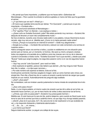 —No pensé que fuera importante, y suéltame que me haces daño—Zafandose del 
Manoslargas— Pero cuando he entrado la señora sujetaba un marco de fotos que ha guardado 
al vernos. 
—¿Y que tiene que ver eso?—Añadí yo— 
—El marco que sujetaba tenía escrito por detras: “Für Guicciardi”. y pensé que si que era 
importante.—Contesto ella— 
—¿Für?—pronunció extrañado el Manoslargas— 
—”Für” significa “Para” en Alemán.—Les explique a todos— 
—¿Quien coño es Giulietta Guicciardi, joder? Me estais poniendo muy nervioso.—Exclamó Ale 
después de llevarse un buen rato completamente mudo— 
Se hizo el silencio, durante unos minutos nadie soltó ni una palabra, incluso David tenía el pico 
cerrado, algo muy raro en el. ¡Maldita sea! ¿Como no lo había pensado nadie antes? 
—Chicos ¿Porque no buscamos en internet el nombre? —Solté muy alegremente— 
—Google es tu amigo. —Contestó Ale sonriendo y esbozó con este comentario una sonrisa en 
nuestras caras— 
Había conseguido sacar una sonrisa a todos, y quizás no estábamos en una situación para 
sonreir pero al menos, por un momento, lo hicimos. Ale sacó su móvil y empezó a teclear, 
todos nos pegamos a la pantalla de su teléfono como las moscas van a la luz de tu televisor 
cuando lo enciendes a media noche. “Giulietta Guicciardi” fue lo que escribió, y desde que pulsó 
“Buscar” hasta que cargó la página, los segundos pasaron como si en vez de segundos fueran 
lustros. 
— Aquí hay una tal “Julie Guicciardi”, pero nació en Italia. 
—Esto explicaría el apellido, parece más italiano que alemán. ¿No hay ninguna más? Busca 
bien Ale, tu sabes. —Le dije super nervioso— 
—Por este nombre solo aparece la Italiana. Esta es la foto. 
Continuamos sonriendo mientras cargaba la imagen, tanto yo como Carmen solo vimos una 
simple foto. Pero Ale y David les dio un vuelco el corazón cuando terminó de cargar que quedó 
implícito en sus rostros. Automáticamente les pregunte algo exaltado: 
—¿Que? ¿Que pasa? 
No contestaban, solo se miraban usando justamente la misma mirada de complicidad de el otro 
día. 
—¿Que coño pasa chicos? 
Nada, ni una mísera palabra, el mismo vuelco de corazón que les dió a ellos al ver la foto, se 
transmitió hacia Carmen y yo, por el mero hecho de verles a ellos reaccionar de tal forma. 
—¿Chicos, que coño os pasa joder?—Exclamó muy preocupada Carmen— 
Maldita sea. Si solo fuera por la cara de Ale, podría relajarme, pero cuando es David quien se le 
torna la cara de la sonrisa que traía a auténtico terror, es que algo muy chungo estaba pasando. 
—¡David! ¿Que es lo que pasa, tio?—Su cara era de no dar explicacion a lo que acababa de 
ver, y me respondio titubeante y totalmente atemorizado— 
—E......Es.....la.......mi..misma... 
—¿La misma que David? 
Seguía totalmente autista. Le pegué una colleja de las suyas. 
 