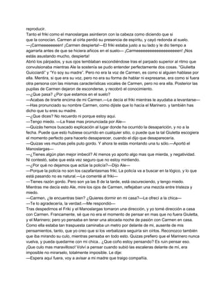 reproducir. 
Tanto el friki como el manoslargas asintieron con la cabeza como diciendo que si 
que la conocían. Carmen al oírla perdió su presencia de espíritu, y cayó redonda al suelo. 
—¡Carmeeeeeeeen! ¡Carmen despierta!—El friki estaba justo a su lado y le dio tiempo a 
agarrarla antes de que se hiciera añicos en el suelo— ¡Carmeeeeeeeeeeeeeeeeeeen! ¡Nos 
estás asustando mucho, despierta! 
Abrió los párpados, y sus ojos temblaban escondiéndose tras el parpado superior al ritmo que 
convulsionaba mientras Ale la sostenía se pudo entender perfectamente dos cosas. “Giulietta 
Guicciardi” y “Yo soy su madre”. Pero no era la voz de Carmen, es como si alguien hablase por 
ella. Mentira, si que era su voz, pero no era su forma de hablar ni expresarse, era como si fuera 
otra persona con las mismas características vocales de Carmen, pero no era ella. Posterior las 
pupilas de Carmen dejaron de esconderse, y recobró el conocimiento. 
—¿Que pasa? ¿Por que estamos en el suelo? 
—Acabas de tirarte encima de mi Carmen.—Le decía el friki mientras le ayudaba a levantarse— 
—Has pronunciado su nombre Carmen, como dijiste que lo hacía el Marinero. y también has 
dicho que tu eres su madre. 
—¿Que dices? No recuerdo ni porque estoy aqui. 
—Tengo miedo. —La frase mas pronunciada por Ale— 
—Quizás hemos buscado explicación al lugar donde ha ocurrido la desaparición, y no a la 
fecha. Puede que esto hubiese ocurrido en cualquier sitio, o puede que la tal Giuletta escogiera 
el momento perfecto para hacerlo desaparecer, cuando el dijo que desaparecería. 
—Quizas ves muchas pelis puto gordo. Y ahora te estás montando una tu sólo.—Aportó el 
Manoslargas— 
—¿Tienes algún plan mejor imbecil? Al menos yo aporto algo mas que mierda, y negatividad. 
Ni contestó, sabe que esta vez seguro que no estoy mintiendo. 
—¿Por qué no dejamos que actúe la policía?—Dijo Ale— 
—Porque la policía no son los cazafantasmas friki, La policía va a buscar en la lógico, y lo que 
está pasando no es natural.—Le comenté al friki— 
—Tienes razón gordo. Pero son ya las 8 de la tarde, está oscureciendo, y tengo miedo. 
Mientras me decía esto Ale, mire los ojos de Carmen, reflejaban una mezcla entre tristeza y 
miedo. 
—Carmen, ¿te encuentras bien? ¿Quieres dormir en mi casa?—Le ofrecí a la chica— 
—Te lo agradecería, la verdad.—Me respondió— 
Tras despedirnos el Friki y el Manoslargas tomaron una dirección, y yo tomé dirección a casa 
con Carmen. Francamente, sé que no era el momento de pensar en mas que no fuera Giuletta, 
y el Marinero; pero yo pensaba en tener una alocada noche de pasión con Carmen en casa. 
Como ella estaba tan traspuesta caminaba un metro por delante de mi, ausente de mis 
pensamientos, tanto, que yo creo que si los verbalizara seguiría sin oírlos. Reconozco también 
que iba mirando su culo, mientras pensaba en todo esto. Quizas prefiero que el Marinero nunca 
vuelva, y pueda quedarme con mi chica.. ¿Que coño estoy pensando? Es ruin pensar eso. 
¡Que culo mas maravilloso! Volví a pensar cuando subió las escaleras delante de mí, era 
imposible no mirarselo, totalmente imposible. Le dije: 
—Espera aquí fuera, voy a avisar a mi madre que traigo compañía. 
 