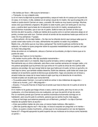 —No tardes por favor.—Me susurro temerosa— 
—Tranquila, no voy a dejarte sola. 
Le di mi mano la dejé tras la puerta agarrandola y saque el resto de mi cuerpo por la puerta de 
mi casa, ni mi mano, ni ella, estaban en el campo visual de mi madre. Así que le pregunté a mi 
madre si podía dormir Carmen en casa, y accedió. Mi madre es muy buena conmigo. Muchas 
veces creo que entiendo a Agripino. Mi padre no está muerto, pero con tanta gira lo veo muy 
poco, y podría decir que la base de mi educación me la dió mi madre, exceptuando los 
conocimientos musicales, que si son de mi padre. Solté la mano de Carmen al ritmo que 
termine de abrir la puerta, y hable por detrás de la puerta como si carmen estuviera abajo en el 
portal y tuviese que subir aun. Carmen simuló el sonido de los escalones hasta que entró en mi 
casa. Es muy perspicaz; Y guapa. 
—¡Hola señora!—Ni me dejo hablar— Su hijo me ha ofrecido dormir aquí porque sabe que no 
puedo volver esta noche a mi casa, últimamente mis padres no están muy estables. 
Madre mía. ¿He dicho que es muy lista y perspicaz? Se montó la película conforme la iba 
soltando, mi madre no quiso preguntar sobre la supuesta inestabilidad de sus padres, así que 
no hubo más preguntas. 
Antes de entrar en mi habitación, detuve a Carmen en la entrada y le dije lo mismo que en la 
puerta de casa. 
—Espera aquí fuera si no te importa— 
—No tardes mucho porfa—Me dijo asustada nuevamente— 
No quería estar sola ni un instante. Deje la puerta tornada y entre a arreglar mi cuarto. 
Normalmente soy un chico ordenado, pero llevo unas cuantas semanas sin recoger nada, y no 
me parece apropiado que la primera vez que entra en mi cuarto la chica de mis sueños este 
parezca una pocilga. Así que recogí toda la ropa que había por el suelo, la hice un gurruño y la 
metí bajo la cama, que también estaba desecha; Estiré las sabanas, quité todas las cosas que 
estaban en el escritorio usando la técnica que acostumbro, hago una escoba con el brazo y 
arrastró todas las cosas de la mesa hasta el cajón que hay a la derecha de mi escritorio, 
incluido el plato con el pollo que nunca terminé. 
—Ya puedes pasar Carmen—La cual no tardó en entrar ni dos milésimas de segundo— 
—Este es tu mundo, ¿no?—Me preguntó— 
—Exacto—Y el punto final de mi frase fue el sonido que hace la llave de mi cuarto al cerrar la 
habitación— 
A mi madre no le gusta que traiga chicas a casa y cierre la puerta, pero hoy no era un día 
cualquiera, y la chica tampoco era una cualquiera, así que me permití el lujo de cerrar. 
Por un momento pensé que Carmen se sentiría incómoda al encerrarla conmigo en mi 
habitación, pero ocurrió justo lo contrario, parecía que se sentía mucho más segura. 
—Vaya el mal trago que estamos pasando con el Marinero ¿verdad?—Le dije a Carmen 
tratando de quitarle hierro al asunto— 
—Creo que prefiero hablar de otra cosa, al menos hasta mañana—Me replicó— 
—¿Me has querido alguna vez?—No lo dije, mi boca lo expulsó sin preguntar a mi mente— 
—Claro, os quiero a todos muchísimo. ¿Crees que no me preocuparía si en vez de Agripino 
fueras tú?—Preguntó apoyando la parte superior de sus muñecas en la cintura como haciendo 
un jarrón— 
 