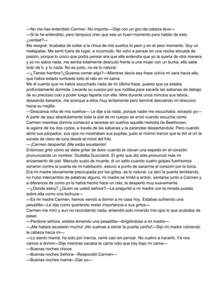 —No me has entendido Carmen. No importa.—Dije con un giro de cabeza leve— 
—Si te he entendido, pero tampoco creo que sea un buen momento para hablar de esto 
¿verdad?— 
Me resigné. Acababa de soltar a la chica de mis sueños lo peor y en el peor momento. Soy un 
metepatas. Me sentí fuera de lugar, e incomodo. No volví a pensar en una noche alocada de 
pasión, porque lo único que podía pensar era que ella entendía que yo la queria de otra manera, 
y yo no sabía nada, me sentía totalmente desnudo frente a una mujer con un burka, ella sabe 
todo de ti, y tu nada. No es justo, no es lo natural. 
—¿Tienes hambre?¿Quieres comer algo?—Mientras decía esa frase volvía mi cara hacia ella, 
que había estado tumbada todo el rato en mi cama. 
Me di cuenta que no había escuchado nada de mi última frase, puesto que ya estaba 
profundamente dormida. Levante su cuerpo por sus rodillas,para sacarle las sabanas de debajo 
de su precioso culo y poder luego taparla con ella. Mire durante unos minutos sus labios, 
deseando besarlos, me acerque a ellos muy lentamente pero terminé desviando mi direccion 
hacia su mejilla. 
—Descansa niña de mis sueños— Le dije a la nada, porque nadie me escuchaba, excepto yo— 
A partir de aquí absolutamente toda la piel de mi cuerpo se erizó cuando escuche como 
Carmen mientras dormía comenzó a tararear en sueños aquella melodía de Beethoven, 
la agarre de los dos codos, a través de las sábanas y la zarandee despertandola. Pero cuando 
abrió sus párpados, sus ojos no mostraban sus pupilas, justo el mismo trance que le dió al oír la 
sonata de claro de luna desde el móvil del friki. 
—¡Carmen despierta! ¡Me estás asustando! 
Entonces gritó cómo se debe gritar de dolor cuando te clavan una espada en el corazón 
pronunciando un nombre: Giulietta Guicciardi. El grito que dió sólo pronunció más mi 
erizamiento de piel. Menudo susto de muerte, di un salto cuando cuatro golpes fuertísimos 
sonaron contra la puerta de mi habitación, estuvo a punto de sacarme el corazón por la boca. 
Era mi madre obviamente preocupada por los gritos, es lo natural. Le abrí la puerta temblando, 
no hubo intercambio de palabras alguno, mi madre se limitó a entrar, sentarse junto a Carmen y 
a diferencia de como yo lo había hecho hace un rato, la despertó muy suavemente. 
—¿Donde estoy? ¿Quien es usted señora?—Le preguntó a mi madre con la mirada puesta 
sobre ella como una lechuza— 
—Es mi madre Carmen, hemos venido a dormir a mi casa hoy. Estabas sufriendo una 
pesadilla—Le dije como queriendo restar importancia a sus gritos— 
Carmen me miró y aun no recordando nada, entendió solo mirando mis ojos lo que acababa de 
pasar. 
—Perdone señora, estaba teniendo una pesadilla—dirigiéndose a mi madre— 
—¡Me habeis asustado mucho! ¡No vuelvas a cerrar la puerta cariño!—Dijo mi madre volviendo 
la cabeza hacia mi— 
—Lo siento mamá, ha sido por inercia, cerré casi sin pensar. No vuelvo a hacerlo. Ya nos 
vamos a dormir—Dije mientras sacaba la cama nido que hay bajo mi cama— 
—Buenas noches chicos 
—Buenas noches Señora—Respondió Carmen— 
—Buenas noches mamá—Dije yo— 
 