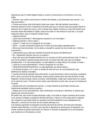 Esperamos que mi madre llegara hasta su cuarto y comenzamos a conversar en voz muy 
bajita. 
—Carmen, has vuelto a pronunciar el nombre de Guilietta, y has tarareado esa canción.—Le 
dije susurrando— 
—Tienes que buscar más información sobre esa mujer—Me dijo también susurrando— 
Entonces saque el móvil, le desactive el sonido para que no sonara nada que pudiera llamar la 
atencion de mi madre de nuevo y volví a teclear ese maldito nombre.La unica información que 
encontre sobre ella estaba en inglés, asique me costo un rato traducir lo que leia, y no pude 
traducirlo entero, pero si entendí muchas cosas. 
—¡Mierda Carmen! 
—¿Que has encontrado?—Me pregunto inquieta en voz muy bajita— 
—¡Mierda Carmen!—Volví a decir— 
—¿Que?—Y esta vez no lo pregunto en voz baja— 
—Shhh..—Le dije moviendo la palma de mi mano de arriba abajo repetidamente— 
—Dime que has encontrado, me ha dado un escalofrío cuando me has mirado así—Volvió a 
susurrarme— 
—¿Recuerdas que os dije que Giulietta Guicciardi fue alumna de Beethoven? 
—Sí.—Respondió Carmen casi con un suspiro— 
—Aquí dice que la tal Giulietta también tuvo un romance con Él cuando ella tenía sólo 17 años, y 
que nunca pudieron casarse porque ella era de una clase más alta, pero que se amaban 
perdidamente. Y lo más sorprendente—Le dije dejando un largo silencio sin acabar mi frase— 
—¿Qué es lo más sorprendente?—Volvió a preguntar en voz alta— 
—¡Shhhhhhhhhhhhhhhhhhhhhhh!—Le dije tapándole sus dulces labios— 
—La Sonata de piano n.14, o sea, la sonata de claro de luna, es una composición que 
Beethoven le dedicó a Giulietta. 
Y cuando terminé de desvelar esta información, la cara de Carmen volvió a tornarse a auténtico 
terror, pero no el terror de las películas, ninguna actriz puede poner esa cara de terror si está 
fingiendo. Se llevó ambas manos a la boca, cubriéndosela, y dejó caer a peso plomo su cuerpo 
en la cama de nuevo. Yo tenía mucho miedo, pero ella tenía mucho mas, asi que me tocaba ser 
el fuerte. 
—Quizás todo son coincidencias Carmen.—Le dije mientras le acariciaba el brazo que 
fuertemente apretaba contra su pecho— 
—Sabes que no son coincidencias—Dijo volviéndose a incorporar y dándome un abrazo que 
esperé que nunca terminara— 
No hablé más, esa noche la pasé abrazado a ella, no la solté en ningún momento de la noche, 
lo sé, porque no llegue a quedarme dormido del todo, si de por sí me cuesta dormir cualquier 
día, imagina lo que puedo tardar en quedarme dormido sabiendo lo que acababamos de 
descubrir, y encima con la chica de mis sueños aferrada a mi. 
A la mañana siguiente me despertó el sonido del móvil de Carmen. Era Ale quien llamaba, 
también había llamado a mi móvil, pero anoche le desactive el sonido para no despertar a mi 
madre mientras buscaba informacion en internet. A Carmen la desperté con la conversación 
que mantenía con Ale desde su móvil. 
 