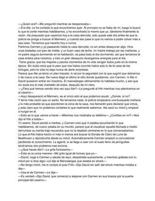 —¿Quien era?—Me preguntó mientras se desperezaba— 
—Era Ale. Le he contado lo que encontramos ayer. Al principio no se fiaba de mí, luego lo buscó 
lo que le conté mientras hablábamos, y ha encontrado lo mismo que yo, dándome finalmente la 
razón. Ha propuesto que vayamos hoy a la casa derruida, solo queda este día antes de que la 
policía se ponga a buscar al Marinero, y cuando eso pase si que no vamos a poder volver más a 
esa casa. Teníamos que hacerlo hoy o nunca. 
Partimos Carmen y yo paseando hasta la casa derruida, no sin antes desayunar algo. Hice 
unas tostadas con pan de molde, y un buen vaso de leche, mi madre trabaja por las mañanas, y 
mi padre seguía durmiendo en la habitación, se pasa todo el día durmiendo, así que teníamos la 
casa entera para nosotros, y tras un gran desayuno recargamos energías para el día. 
Tiene gracia, que los mejores y peores momentos de mi vida vengan todos justo en la misma 
época. Sin duda creía que lo peor que nos había ocurrido había sido lo de la casa de las 
tortugas, pero la vida no deja nunca de darte sorpresas. 
Parece que Ale ya tenía un plan trazado, lo sé por la seguridad con la que sugirió que debíamos 
ir de nuevo a la casa. De nuevo llegó el último al sitio donde quedamos, con Carmen, ni Ale ni 
David quisieron entrar sin nosotros. El manoslargas últimamente no hablaba mucho, y eso que 
sin duda era el más charlatán de todos, después de mí claro. 
—¿Para qué hemos venido otra vez aqui Ale?—Le pregunté al friki mientras nos adentramos en 
el caserío— 
—Aquí desapareció el Marinero, es el único sitio al que podemos acudir. ¿Donde, si no? 
Y tenía más razón que un santo. No teníamos nada, la policía empezaría una busqueda mañana 
y lo más probable es que acordonen la zona de la casa, nos llamarán para declarar que vimos, 
y esta claro que no podemos contarles lo que realmente sabemos. Ale sacó su móvil y empezó 
a hurgar en el. 
—Esto es lo que vamos a hacer.—Mientras nos mostraba su teléfono— ¿Confiais en mí?—Nos 
dijo el friki a todos— 
Yo asentí, David asintió a medias, y Carmen creo que ni estaba escuchando lo que 
hablábamos, de nuevo estaba en su mundo, parece que al visualizar aquella fachada a medio 
derrumbar su mente trajo recuerdos que no la dejaban centrarse en lo que conversabamos. 
Lo que el friki había hecho ni más ni menos era buscar la Sonata de Claro de Luna de 
Beethoven y reproducirla desde su móvil. Automáticamente Carmen empezó a convulsionar 
perdiendo el conocimiento. La agarré, si se llega a caer con el suelo lleno de jeringuillas 
tendríamos otro problema mas encima. 
—¿Que haces Ale?—Le grite furiosisimo— 
—Esta es la unica manera—Me grito igual de furioso que yo— 
—David, coge a Carmen y sácala de aquí, despiértala suavemente, y mientras grábala con tu 
móvil por si dice algo—Le dije al Manoslargas que estaba en shock— 
—No tengo móvil, me lo rompió el puto Friki—Dijo David sin salir del shock mientras miraba a 
Ale— 
—Usa el de Carmen—Le dije— 
—Es verdad—Dijo David, que comenzó a alejarse con Carmen en sus brazos por la puerta 
principal del caserío— 
 