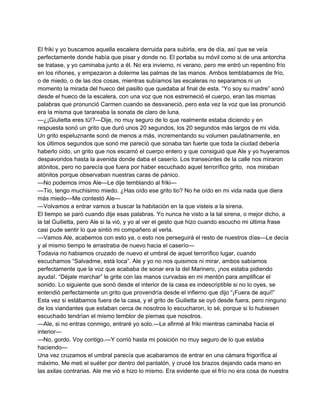 El friki y yo buscamos aquella escalera derruida para subirla, era de día, así que se veía 
perfectamente donde había que pisar y donde no. El portaba su móvil como si de una antorcha 
se tratase, y yo caminaba junto a él. No era invierno, ni verano, pero me entró un repentino frío 
en los riñones, y empezaron a dolerme las palmas de las manos. Ambos temblabamos de frío, 
o de miedo, o de las dos cosas, mientras subíamos las escaleras no separamos ni un 
momento la mirada del hueco del pasillo que quedaba al final de esta. “Yo soy su madre” sonó 
desde el hueco de la escalera, con una voz que nos estremeció el cuerpo, eran las mismas 
palabras que pronunció Carmen cuando se desvaneció, pero esta vez la voz que las pronunció 
era la misma que tarareaba la sonata de claro de luna. 
—¿¡Giulietta eres tú!?—Dije, no muy seguro de lo que realmente estaba diciendo y en 
respuesta sonó un grito que duró unos 20 segundos, los 20 segundos más largos de mi vida. 
Un grito espeluznante sonó de menos a más, incrementando su volumen paulatinamente, en 
los últimos segundos que sonó me pareció que sonaba tan fuerte que toda la ciudad debería 
haberlo oído, un grito que nos escamó el cuerpo entero y que consiguió que Ale y yo huyeramos 
despavoridos hasta la avenida donde daba el caserío. Los transeúntes de la calle nos miraron 
atónitos, pero no parecía que fuera por haber escuchado aquel terrorífico grito, nos miraban 
atónitos porque observaban nuestras caras de pánico. 
—No podemos irnos Ale—Le dije temblando al friki— 
—Tio, tengo muchisimo miedo. ¿Has oído ese grito tio? No he oído en mi vida nada que diera 
más miedo—Me contestó Ale— 
—Volvamos a entrar vamos a buscar la habitación en la que visteis a la sirena. 
El tiempo se paró cuando dije esas palabras. Yo nunca he visto a la tal sirena, o mejor dicho, a 
la tal Guilietta, pero Ale si la vió, y yo al ver el gesto que hizo cuando escucho mi última frase 
casi pude sentir lo que sintió mi compañero al verla. 
—Vamos Ale, acabemos con esto ya, o esto nos perseguirá el resto de nuestros días—Le decía 
y al mismo tiempo le arrastraba de nuevo hacia el caserío— 
Todavia no habiamos cruzado de nuevo el umbral de aquel terrorífico lugar, cuando 
escuchamos “Salvadme, está loca”. Ale y yo no nos quisimos ni mirar, ambos sabíamos 
perfectamente que la voz que acababa de sonar era la del Marinero, ¡nos estaba pidiendo 
ayuda!. “Déjale marchar” le grite con las manos curvadas en mi mentón para amplificar el 
sonido. Lo siguiente que sonó desde el interior de la casa es indescriptible si no lo oyes, se 
entendió perfectamente un grito que provendría desde el infierno que dijo “¡Fuera de aquí!” 
Esta vez si estábamos fuera de la casa, y el grito de Guilietta se oyó desde fuera, pero ninguno 
de los viandantes que estaban cerca de nosotros lo escucharon, lo sé, porque si lo hubiesen 
escuchado tendrían el mismo temblor de piernas que nosotros. 
—Ale, si no entras conmigo, entraré yo solo.—Le afirmé al friki mientras caminaba hacia el 
interior— 
—No, gordo. Voy contigo.—Y corrió hasta mi posición no muy seguro de lo que estaba 
haciendo— 
Una vez cruzamos el umbral parecía que acabaramos de entrar en una cámara frigorífica al 
máximo. Me meti el suéter por dentro del pantalón, y crucé los brazos dejando cada mano en 
las axilas contrarias. Ale me vió e hizo lo mismo. Era evidente que el frío no era cosa de nuestra 
 