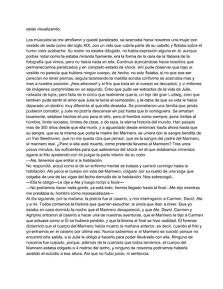 estás visualizando. 
Los músculos se me atrofiaron y quedé paralizado, se acercaba hacia nosotros una mujer con 
vestido de seda como del siglo XIX, con un velo que cubría parte de su cabello y flotaba sobre el 
humo color azabache. Su rostro no estaba dibujado, no había expresión alguna en él, aunque 
podías notar como te estaba mirando fijamente, era la forma de la cara de la Italiana de la 
fotografía que vimos, pero no había nada en ella. Continuó acercándose hacia nosotros que 
permanecíamos paralizados y en completo estado de shock. Ahí pude observar que bajo el 
vestido no parecía que hubiera ningún cuerpo, de hecho, no solo flotaba, si no que ese ser 
parecían no tener piernas, seguía tarareando la maldita sonata conforme se acercaba mas y 
mas a nuestra posición. ¡Nos atravesó! y el frío que traía en el cuerpo se decuplicó, y vi millones 
de imágenes comprimidas en un segundo. Creo que pude ver extractos de la vida de Julie, 
rodeada de lujos, pero falta de lo único que realmente quería, un hijo del gran Ludwig, creo que 
tambien pude sentir el amor que Julie le tenía al compositor, y la rabia de que su vida le había 
deparado un destino muy diferente al que ella deseaba. Se prometieron una familia que jamás 
pudieron concebir, y Julie no podría descansar en paz hasta que lo consiguiera. Se amaban 
locamente, estaban hechos el uno para el otro, pero el hombre como siempre, pone límites al 
hombre, limite sociales, límites de clase, o de raza, la eterna historia del mundo. Han pasado 
mas de 300 años desde que ella murió, y a aguardado desde entonces hasta ahora hasta que 
su sangre, que es la misma que porta la madre del Marinero, se uniera con la sangre bendita de 
un Van Beethoven, que no me queda otra que pensar, que es la sangre del padre del Marinero, 
el marinero real. ¿Pero si ella está muerta, como pretende llevarse al Marinero? Tras unos 
pocos minutos, los suficientes para que salieramos del shock en el que estabamos inmersos, 
agarre al friki apretando con mi pulgar la parte interior de su codo: 
—Ale, tenemos que entrar a la habitación. 
No respondió, actuó como si de un enfermo mental se tratase y caminó conmigo hasta la 
habitación. Allí yacía el cuerpo sin vida del Marinero, colgado por su cuello de una soga que 
colgaba de una de las vigas del techo derruido de la habitación. Nos sobrecogió. 
—Ella le obligó—Le dije a Ale y luego rompí a llorar— 
—No podíamos hacer nada gordo, ya está todo, hemos llegado hasta el final—Me dijo mientras 
me prestaba su hombro como reposacabezas— 
Al día siguiente, por la mañana, la policía fue al caserío, y nos interrogaron a Carmen, David, Ale 
y a mi. Todos contamos la historia que querían escuchar, la única que iban a creer. Que yo 
estaba en casa dormido la noche que el Marinero desapareció, y que Ale, David ,Carmen y 
Agripino entraron al caserío a hacer una de nuestras aventuras, que el Marinero le dijo a Carmen 
que actuase como si Él se hubiera perdido, y que la broma al final se hizo realidad. El forense 
dictaminó que el cuerpo del Marinero había muerto la mañana anterior, es decir, cuando el friki y 
yo entramos en el caserío por última vez. Nunca sabremos si el Marinero se suicidó porque no 
encontró otra salida, o si Julie le obligó a hacerlo para poder llevárselo con ella. Ninguno de 
nosotros fue culpado, porque, además de la coartada que todos teníamos, el cuerpo del 
Marinero estaba colgado a 4 metros del techo, y ninguno de nosotros podríamos haberle 
asistido el suicidio a esa altura. Asi que no hubo juicio, ni sentencia. 
 