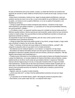 El caso se finalmente cerró como suicidio, a secas. La madre del marinero se suicidó al día 
siguiente de conocer la noticia. Nadie en el barrio lloró la muerte de esa mujer, aunque sí la del 
Marinero. 
Ambos fueron incinerados y tirados al mar, según la abuela paterna del Marinero, para que 
pudieran reunirse de nuevo con su hijo. Lo que nunca sabrán es que el Marinero no estará con 
su padre, o al menos no con su padre el Marinero, si no con su padre el Compositor y con 
Giulietta que al final si.. 
—¡Venga ya papá! Siempre te estás inventando esas historias.—Exclamó mi hijo mayor 
interrumpiendo lo que estaba contando—¿Y qué pasó con la nota que encontrasteis entonces, 
por qué la escribió?—Añadió— 
—¿Te refieres a esta?—Le respondí mientras saque de mi bolsillo la nota que había escrito el 
Marinero aquella mañana—Nunca supimos por qué la escribió, quizás Julie al ver que veníamos 
a salvar a nuestro amigo, hizo que escribiera la carta que Beethoven escribió un día para que 
lograramos entender su historia.— 
Se sorprendió el mayor de mis descendientes, pero de nuevo volvió a poner la cara de 
incredulidad que le caracteriza diciendo; 
—¡Venga ya papa! Esa nota la has podido escribir tu hoy mismo, arrugar el papel, y luego usarla 
para corroborar tu historia. No me la creo—Me insistió 
—Papá. Y entonces, la Carmen de la que hablas en la historia es Mamá, ¿verdad?—Me 
preguntó mi pequeña Julie a lo que asentí con la mirada sonriendo— 
—No deberías ser tan indréculo Agripino, no es natural—Le respondí a mi hijo mayor. 
—Mi profesor de Historia informática siempre nos dice que la mayoría de información que se 
albergaba en Internet en aquellos entonces solía ser errónea y escrita por cualquiera.—Me dijo 
Agripino derrochando más incredulidad aun— 
—Puedes buscar información en tus lentillas de control sobre la historia de Giulietta Guicciardi y 
Ludwig Van Beethoven, no te estoy hablando de Historia informática, esto es Historia, a secas, 
estaba escrita en los libros mucho antes de que existiera Internet, ni siquiera la Televisión. 
Casi por arte de magia,aunque no lo era, en ese justo momento entró mi mujer en el salón 
interumpiéndonos. Llevaba todo el rato fuera escuchando la historia desde el pasillo pero no 
entro para no interrumpirme mientras la contaba,porque afortunadamente a ella, desde que 
somos críos le encanta escuchar mis historias. Se sentó junto a nosotros y pronunció las 
siguientes palabras: 
—Agripino, esta vez, tu padre no está mintiendo. 
—¿Como que esta vez?—Le dije a Carmen pellizcandole el precioso culo que aun sigue 
teniendo— 
—¿Y qué pasó con el Hombre Queso, papá?—Me preguntó ansiosa la pequeña Julie— 
—Esa historia, os la cuento mejor otro día.—Le respondí entre risas— 
FIN 
