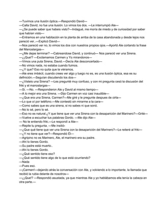 —Tuvimos una ilusión óptica.—Respondió David— 
—Calla David, no fue una ilusión. Lo vimos los dos. —Le interrumpió Ale— 
—¿Se puede saber que habeis visto?—Indagué, me moría de miedo y de curiosidad por saber 
que habían visto— 
—Entramos en una habitación en la planta de arriba de la casa abandonada y desde lejos nos 
pareció ver..—Explicó David— 
—Nos pareció ver no, lo vimos los dos con nuestros propios ojos.—Aportó Ale cortando la frase 
del Manoslargas— 
—¿Me dejas terminar? —Cabreandose David, y continuó— Nos pareció ver una Sirena. 
—¿¡Que!? —Exclamamos Carmen y Yo mirandonos— 
—Vimos una puta Sirena, David.—Decía Ale desconcertado— 
—No vimos nada, no estaba cuando fuimos. 
—¿Y que? Eso no quita que la viéramos. 
—Ale eres imbécil, cuando crees ver algo y luego no es, es una ilusión óptica, esa es su 
definición.—Seguían discutiendo los dos— 
—¿Visteis una Sirena? —Les pregunté muy confuso, y con mi pregunta cesó la discusión del 
friki y el manoslargas— 
—Si. —No. —Respondieron Ale y David al mismo tiempo— 
—A lo mejor era una Sirena. —Dijo Carmen en voz casi inaudible— 
—¿Que era una Sirena, Carmen?—Me giré y le pregunte despues de oirla— 
—Lo que oí por teléfono.—Me contestó sin mirarme a la cara— 
—Como sabes que es una sirena, si no sabes ni que sonó. 
—No lo sé, pero lo sé. 
—Eso no es natural.¿Y que tiene que ver una Sirena con la desaparición del Marinero?—Grité— 
—Vuelve a escuchar tus palabras Gordo. —Me dijo Ale— 
— No te entiendo friki.—Le respondí a Ale— 
—Repite tu pregunta. —Me insitió­— 
¿Que qué tiene que ver una Sirena con la desaparición del Marinero?—Le reiteré al friki— 
—¿Y no tiene que ver?—Respondió Él— 
—Agripino no es Marinero, Ale, el marinero era su padre. 
—Ahi lo tienes Gordo. 
—Su padre está muerto.. 
—Ahi lo tienes Gordo. 
—¿Qué sentido tiene eso? 
—¿Qué sentido tiene algo de lo que está ocurriendo? 
—Nada 
—Pues eso. 
—¡Carmen!—dejando atrás la conversación con Ale, y volviendo a lo importante, la llamada que 
recibió la rubia delante de nosotros— 
—¿¡Que!? —Respondió asustada, ya que mientras Ale y yo hablábamos ella tenía la cabeza en 
otra parte.— 
 