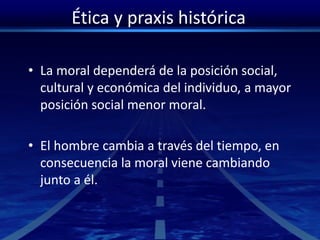 Ética y praxis histórica
• La moral dependerá de la posición social,
cultural y económica del individuo, a mayor
posición social menor moral.
• El hombre cambia a través del tiempo, en
consecuencia la moral viene cambiando
junto a él.
 