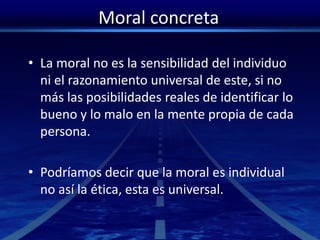 Moral concreta
• La moral no es la sensibilidad del individuo
ni el razonamiento universal de este, si no
más las posibilidades reales de identificar lo
bueno y lo malo en la mente propia de cada
persona.
• Podríamos decir que la moral es individual
no así la ética, esta es universal.
 