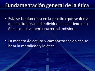 Fundamentación general de la ética
• Esta se fundamenta en la práctica que se deriva
de la naturaleza del individuo el cual tiene una
ética colectiva pero una moral individual.
• La manera de actuar y comportarnos en eso se
basa la moralidad y la ética.
 