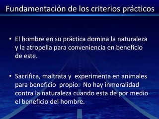 Fundamentación de los criterios prácticos
• El hombre en su práctica domina la naturaleza
y la atropella para conveniencia en beneficio
de este.
• Sacrifica, maltrata y experimenta en animales
para beneficio propio. No hay inmoralidad
contra la naturaleza cuando esta de por medio
el beneficio del hombre.
 