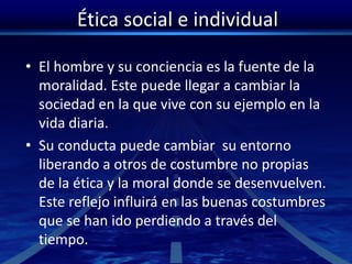 Ética social e individual
• El hombre y su conciencia es la fuente de la
moralidad. Este puede llegar a cambiar la
sociedad en la que vive con su ejemplo en la
vida diaria.
• Su conducta puede cambiar su entorno
liberando a otros de costumbre no propias
de la ética y la moral donde se desenvuelven.
Este reflejo influirá en las buenas costumbres
que se han ido perdiendo a través del
tiempo.
 