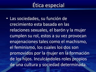Ética especial
• Las sociedades, su función de
crecimiento esta basada en las
relaciones sexuales, el barón y la mujer
cumplen su rol, estos a su vez provocan
enajenaciones tales como el machismo,
el feminismo, los cuales los dos son
promovidos por la mujer en la formación
de los hijos. Inculcándoles roles propios
de una cultura y sociedad determinada.
 