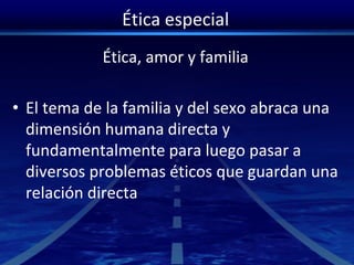 Ética especial
Ética, amor y familia
• El tema de la familia y del sexo abraca una
dimensión humana directa y
fundamentalmente para luego pasar a
diversos problemas éticos que guardan una
relación directa
 