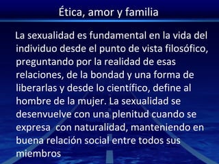 Ética, amor y familia
La sexualidad es fundamental en la vida del
individuo desde el punto de vista filosófico,
preguntando por la realidad de esas
relaciones, de la bondad y una forma de
liberarlas y desde lo científico, define al
hombre de la mujer. La sexualidad se
desenvuelve con una plenitud cuando se
expresa con naturalidad, manteniendo en
buena relación social entre todos sus
miembros
 