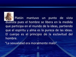 Platón mantuvo un punto de vista
dualista pues el hombre se libera en la medida
que participa en el mundo de la ideas, partiendo
que el espíritu y alma es la pureza de las ideas.
El cuerpo es el principio de la esclavitud del
hombre.
“La sexualidad era moralmente malo”
 
