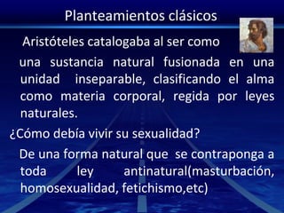 Planteamientos clásicos
Aristóteles catalogaba al ser como
una sustancia natural fusionada en una
unidad inseparable, clasificando el alma
como materia corporal, regida por leyes
naturales.
¿Cómo debía vivir su sexualidad?
De una forma natural que se contraponga a
toda ley antinatural(masturbación,
homosexualidad, fetichismo,etc)
 