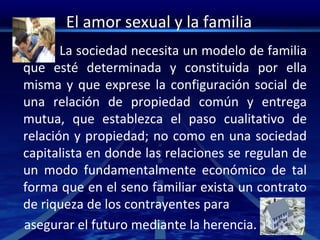 El amor sexual y la familia
La sociedad necesita un modelo de familia
que esté determinada y constituida por ella
misma y que exprese la configuración social de
una relación de propiedad común y entrega
mutua, que establezca el paso cualitativo de
relación y propiedad; no como en una sociedad
capitalista en donde las relaciones se regulan de
un modo fundamentalmente económico de tal
forma que en el seno familiar exista un contrato
de riqueza de los contrayentes para
asegurar el futuro mediante la herencia.
 