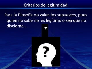 Criterios de legitimidad
Para la filosofía no valen los supuestos, pues
quien no sabe no es legítimo o sea que no
discierne…
 