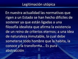 Legitimación utópica
En nuestra actualidad las normativas que
rigen a un Estado se han hecho difíciles de
sostener ya que están ligadas a una
filosofía idealista que afirma la existencia
de un reino de criterios eternos; a una idea
de naturaleza inmutable, la cual debe
someterse todo hombre que la habita, la
conoce y la transforma… Es pura
abstracción
 