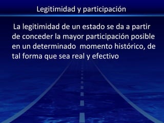 Legitimidad y participación
La legitimidad de un estado se da a partir
de conceder la mayor participación posible
en un determinado momento histórico, de
tal forma que sea real y efectivo
 