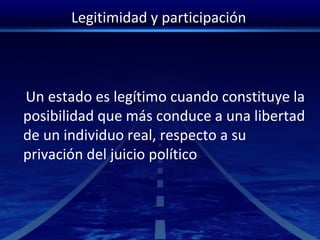 Legitimidad y participación
Un estado es legítimo cuando constituye la
posibilidad que más conduce a una libertad
de un individuo real, respecto a su
privación del juicio político
 