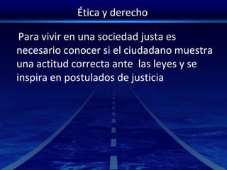 Ética y derecho
Para vivir en una sociedad justa es
necesario conocer si el ciudadano muestra
una actitud correcta ante las leyes y se
inspira en postulados de justicia
 