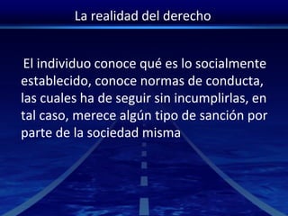 La realidad del derecho
El individuo conoce qué es lo socialmente
establecido, conoce normas de conducta,
las cuales ha de seguir sin incumplirlas, en
tal caso, merece algún tipo de sanción por
parte de la sociedad misma
 