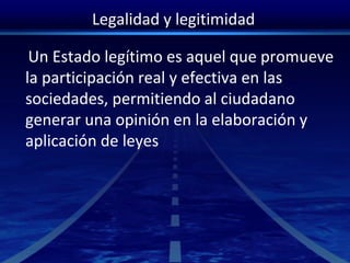 Legalidad y legitimidad
Un Estado legítimo es aquel que promueve
la participación real y efectiva en las
sociedades, permitiendo al ciudadano
generar una opinión en la elaboración y
aplicación de leyes
 